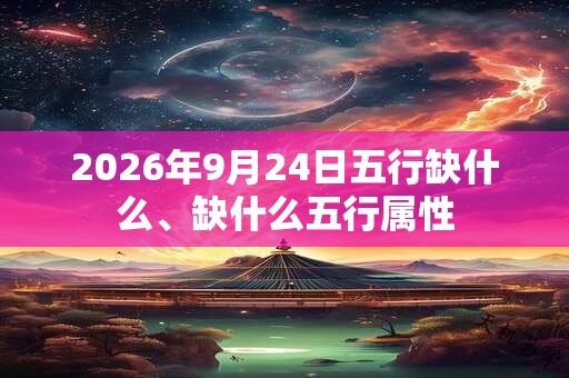 2026年9月24日五行缺什么、缺什么五行属性 2026年9月24日五行缺什么、缺什么五行属性