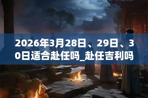 2026年3月28日、29日、30日适合赴任吗_赴任吉利吗 2026年3月28日、29日、30日适合赴任吗_赴任吉利吗