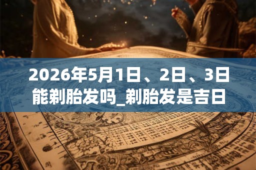 2026年5月1日、2日、3日能剃胎发吗_剃胎发是吉日吗 2026年5月1日、2日、3日能剃胎发吗_剃胎发是吉日吗