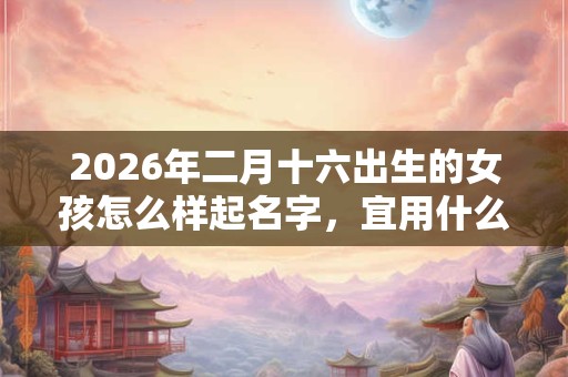2026年二月十六出生的女孩怎么样起名字,宜用什么字 2026年二月十六出生的女孩怎么样起名字,宜用什么字