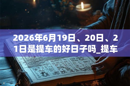 2026年6月19日、20日、21日是提车的好日子吗_提车可以吗