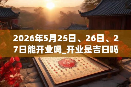 2026年5月25日、26日、27日能开业吗_开业是吉日吗