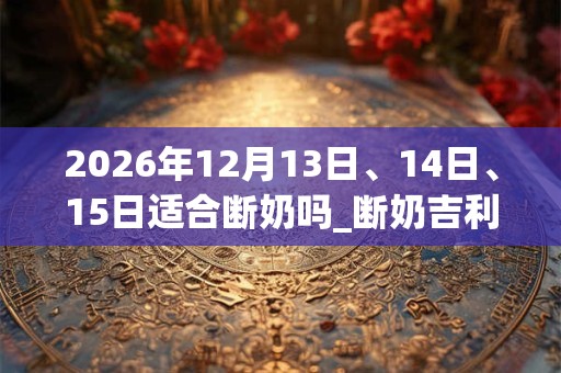 2026年12月13日、14日、15日适合断奶吗_断奶吉利吗