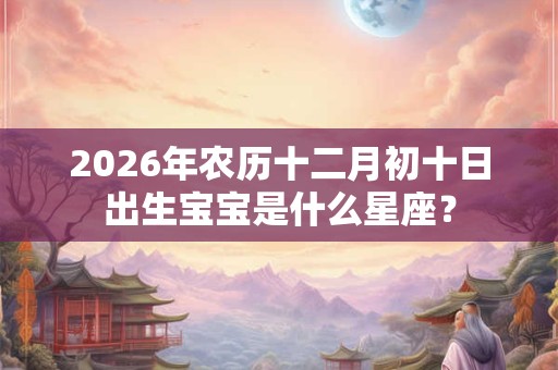 2026年农历十二月初十日出生宝宝是什么星座? 2026年农历十二月初十日出生宝宝是什么星座?