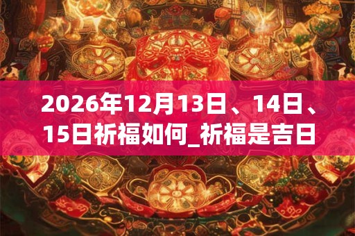 2026年12月13日、14日、15日祈福如何_祈福是吉日吗 2026年12月13日、14日、15日祈福如何_祈福是吉日吗