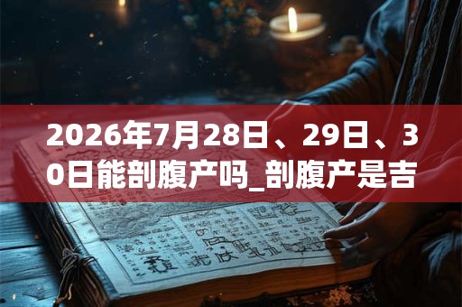 2026年7月28日、29日、30日能剖腹产吗_剖腹产是吉日吗 2026年7月28日、29日、30日能剖腹产吗_剖腹产是吉日吗