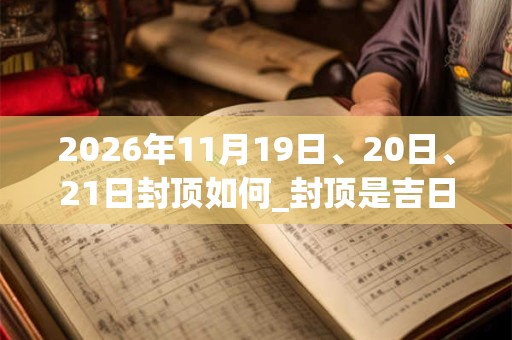 2026年11月19日、20日、21日封顶如何_封顶是吉日吗