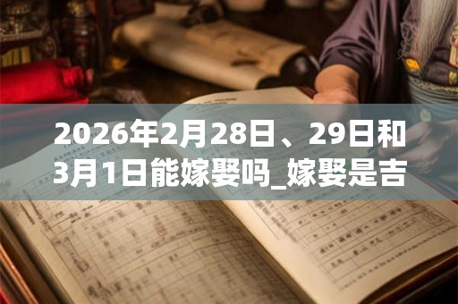 2026年2月28日、29日和3月1日能嫁娶吗_嫁娶是吉日吗 2026年2月28日、29日和3月1日能嫁娶吗_嫁娶是吉日吗