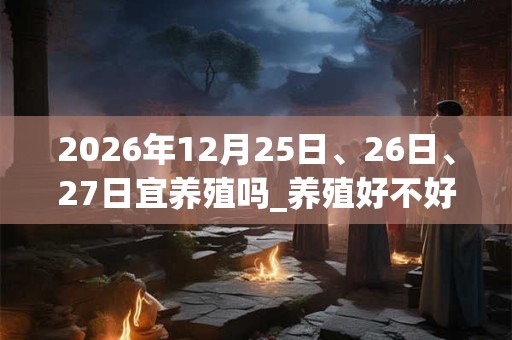 2026年12月25日、26日、27日宜养殖吗_养殖好不好 2026年12月25日、26日、27日宜养殖吗_养殖好不好