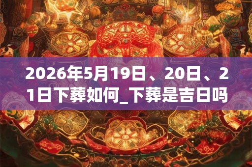 2026年5月19日、20日、21日下葬如何_下葬是吉日吗