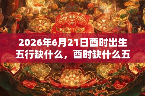 2026年6月21日酉时出生五行缺什么，酉时缺什么五行