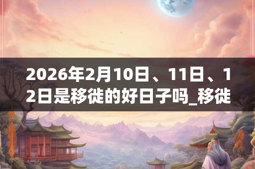 2026年2月10日、11日、12日是移徙的好日子吗_移徙可以吗 2026年2月10日、11日、12日是移徙的好日子吗_移徙可以吗