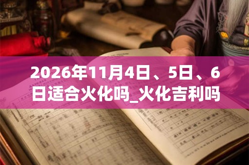 2026年11月4日、5日、6日适合火化吗_火化吉利吗 2026年11月4日、5日、6日适合火化吗_火化吉利吗
