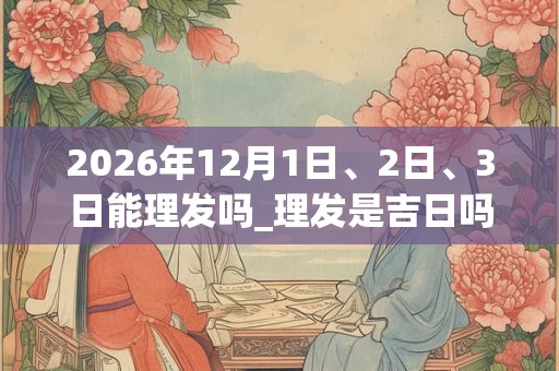 2026年12月1日、2日、3日能理发吗_理发是吉日吗
