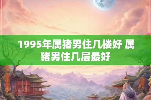 1995年属猪男住几楼好 属猪男住几层最好 1995年属猪男住几楼好 属猪男住几层最好