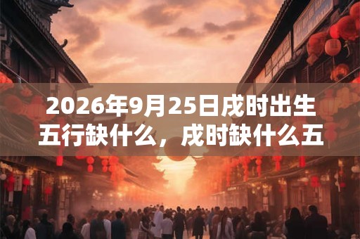 2026年9月25日戌时出生五行缺什么,戌时缺什么五行 2026年9月25日戌时出生五行缺什么,戌时缺什么五行