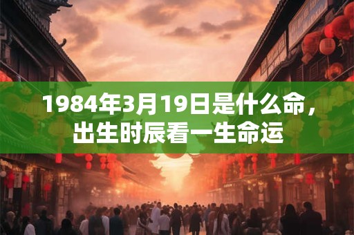 1984年3月19日是什么命,出生时辰看一生命运 1984年3月19日是什么命,出生时辰看一生命运