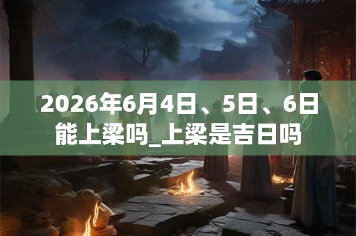 2026年6月4日、5日、6日能上梁吗_上梁是吉日吗 2026年6月4日、5日、6日能上梁吗_上梁是吉日吗