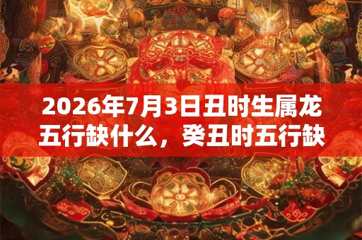 2026年7月3日丑时生属龙五行缺什么,癸丑时五行缺什么 2026年7月3日丑时生属龙五行缺什么,癸丑时五行缺什么