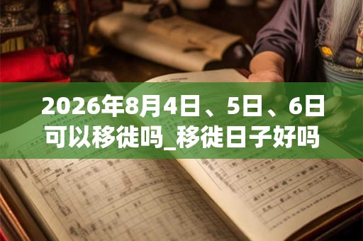 2026年8月4日、5日、6日可以移徙吗_移徙日子好吗 2026年8月4日、5日、6日可以移徙吗_移徙日子好吗