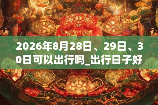 2026年8月28日、29日、30日可以出行吗_出行日子好吗 2026年8月28日、29日、30日可以出行吗_出行日子好吗