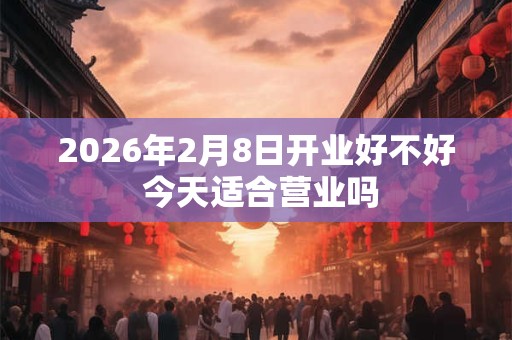 2026年2月8日开业好不好 今天适合营业吗