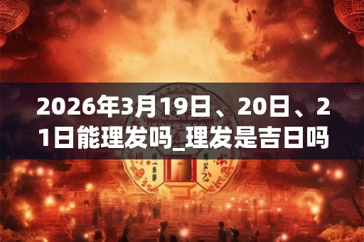 2026年3月19日、20日、21日能理发吗_理发是吉日吗 2026年3月19日、20日、21日能理发吗_理发是吉日吗