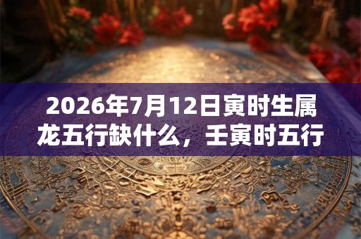 2026年7月12日寅时生属龙五行缺什么，壬寅时五行缺什么
