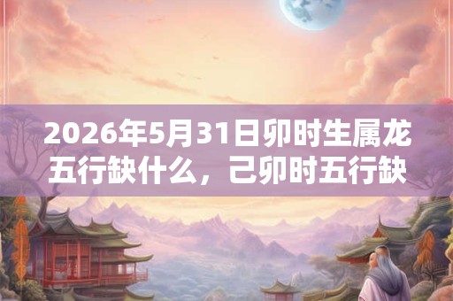 2026年5月31日卯时生属龙五行缺什么,己卯时五行缺什么 2026年5月31日卯时生属龙五行缺什么,己卯时五行缺什么