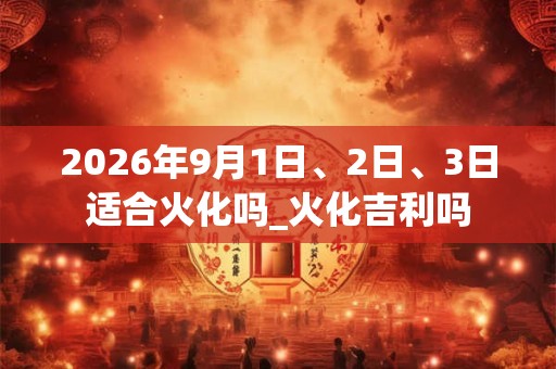 2026年9月1日、2日、3日适合火化吗_火化吉利吗 2026年9月1日、2日、3日适合火化吗_火化吉利吗