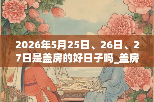 2026年5月25日、26日、27日是盖房的好日子吗_盖房可以吗 2026年5月25日、26日、27日是盖房的好日子吗_盖房可以吗