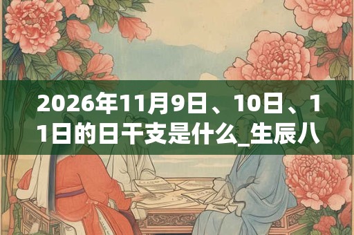 2026年11月9日、10日、11日的日干支是什么_生辰八字 2026年11月9日、10日、11日的日干支是什么_生辰八字