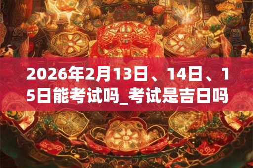 2026年2月13日、14日、15日能考试吗_考试是吉日吗