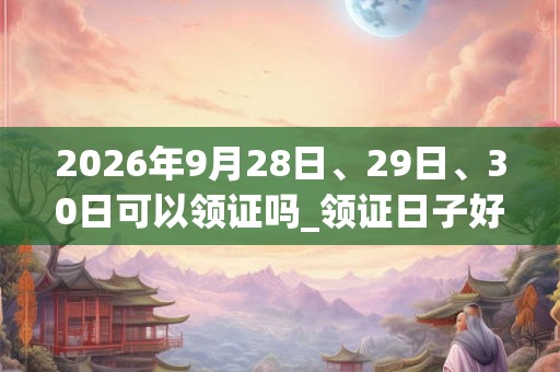 2026年9月28日、29日、30日可以领证吗_领证日子好吗 2026年9月28日、29日、30日可以领证吗_领证日子好吗