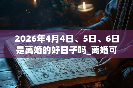 2026年4月4日、5日、6日是离婚的好日子吗_离婚可以吗 2026年4月4日、5日、6日是离婚的好日子吗_离婚可以吗