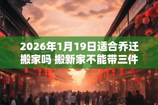 2026年1月19日适合乔迁搬家吗 搬新家不能带三件东西 2026年1月19日适合乔迁搬家吗 搬新家不能带三件东西
