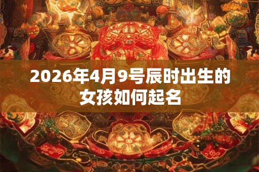 2026年4月9号辰时出生的女孩如何起名 2026年4月9号辰时出生的女孩如何起名