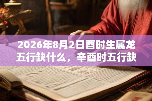 2026年8月2日酉时生属龙五行缺什么,辛酉时五行缺什么 2026年8月2日酉时生属龙五行缺什么,辛酉时五行缺什么