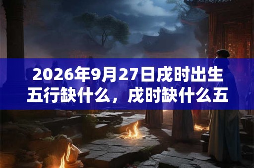 2026年9月27日戌时出生五行缺什么,戌时缺什么五行 2026年9月27日戌时出生五行缺什么,戌时缺什么五行