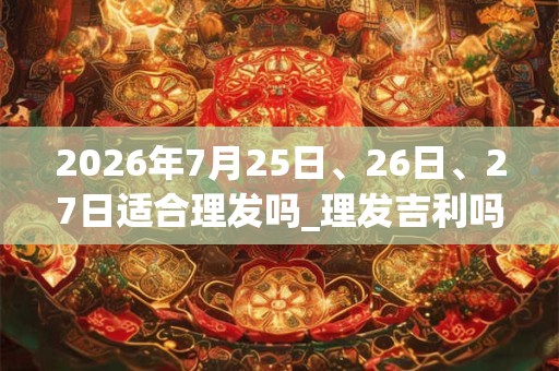2026年7月25日、26日、27日适合理发吗_理发吉利吗 2026年7月25日、26日、27日适合理发吗_理发吉利吗