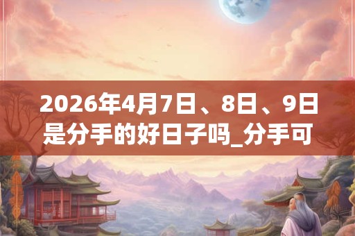 2026年4月7日、8日、9日是分手的好日子吗_分手可以吗