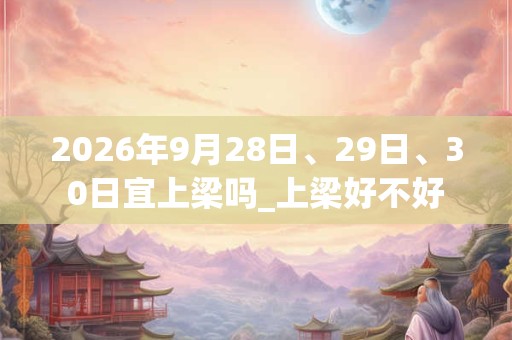 2026年9月28日、29日、30日宜上梁吗_上梁好不好 2026年9月28日、29日、30日宜上梁吗_上梁好不好