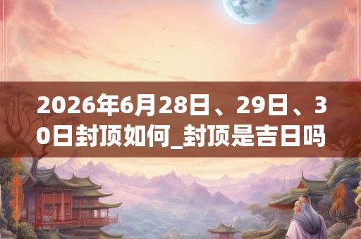 2026年6月28日、29日、30日封顶如何_封顶是吉日吗 2026年6月28日、29日、30日封顶如何_封顶是吉日吗