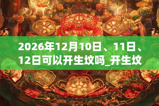 2026年12月10日、11日、12日可以开生坟吗_开生坟日子好吗 2026年12月10日、11日、12日可以开生坟吗_开生坟日子好吗