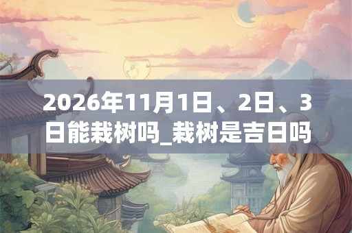 2026年11月1日、2日、3日能栽树吗_栽树是吉日吗 2026年11月1日、2日、3日能栽树吗_栽树是吉日吗