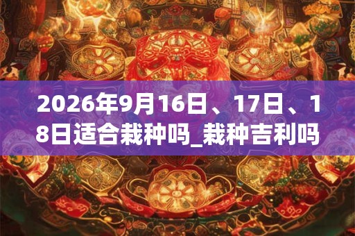 2026年9月16日、17日、18日适合栽种吗_栽种吉利吗 2026年9月16日、17日、18日适合栽种吗_栽种吉利吗