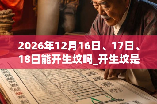 2026年12月16日、17日、18日能开生坟吗_开生坟是吉日吗 2026年12月16日、17日、18日能开生坟吗_开生坟是吉日吗
