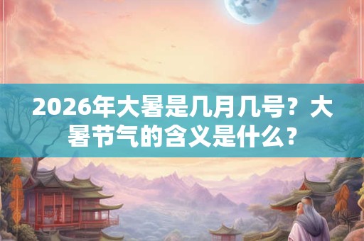 2026年大暑是几月几号？大暑节气的含义是什么？