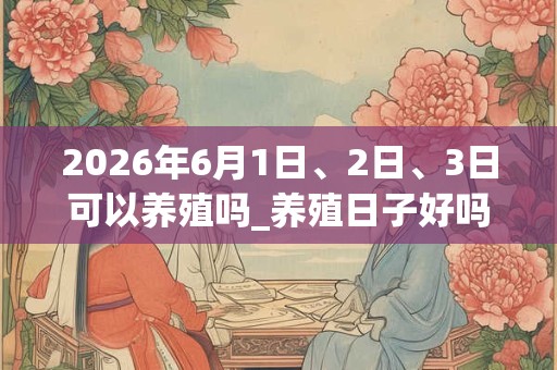 2026年6月1日、2日、3日可以养殖吗_养殖日子好吗