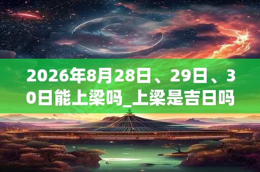 2026年8月28日、29日、30日能上梁吗_上梁是吉日吗 2026年8月28日、29日、30日能上梁吗_上梁是吉日吗